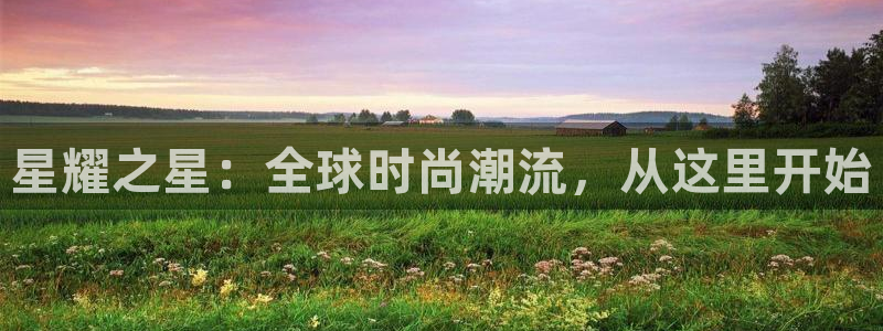 壹号app下载链接：星耀之星：全球时尚潮流，从这里开始