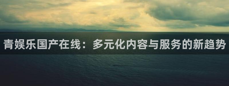 壹号app下载：青娱乐国产在线：多元化内容与服务的新趋势