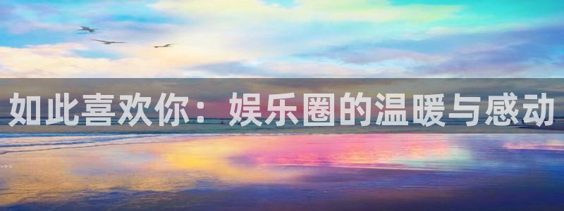 万向娱乐app官网：如此喜欢你：娱乐圈的温暖与感动